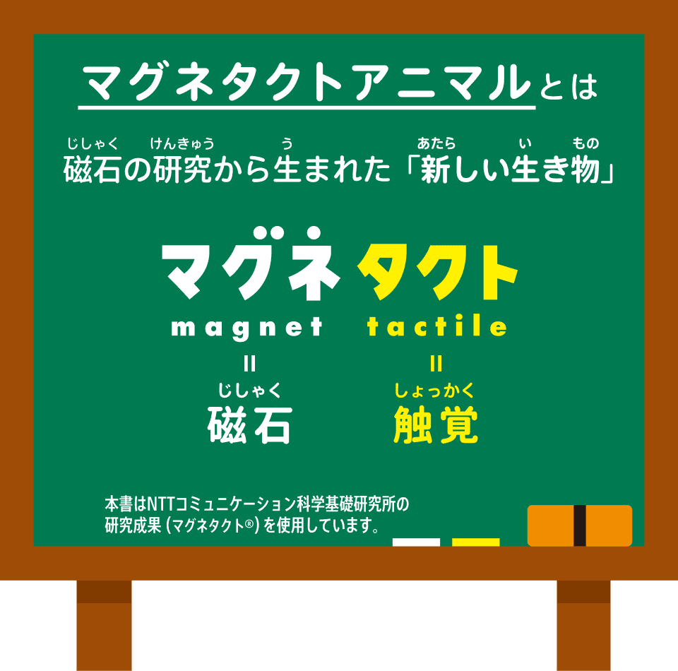 マグネタクトアニマルとは、磁石の研究から生まれた「新しい生き物」。マグネタクトは、マグネット(magnet=磁石)とタクト(tactile=触覚)から。本書はNTTコミュニケーション科学基礎研究所の研究成果(マグネタクト®)を使用しています。